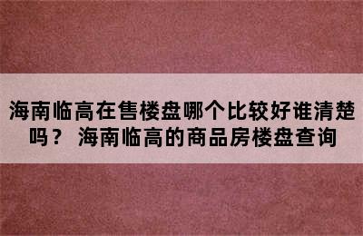 海南临高在售楼盘哪个比较好谁清楚吗？ 海南临高的商品房楼盘查询